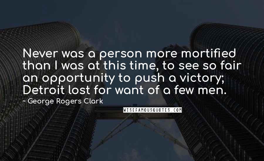 George Rogers Clark Quotes: Never was a person more mortified than I was at this time, to see so fair an opportunity to push a victory; Detroit lost for want of a few men.
