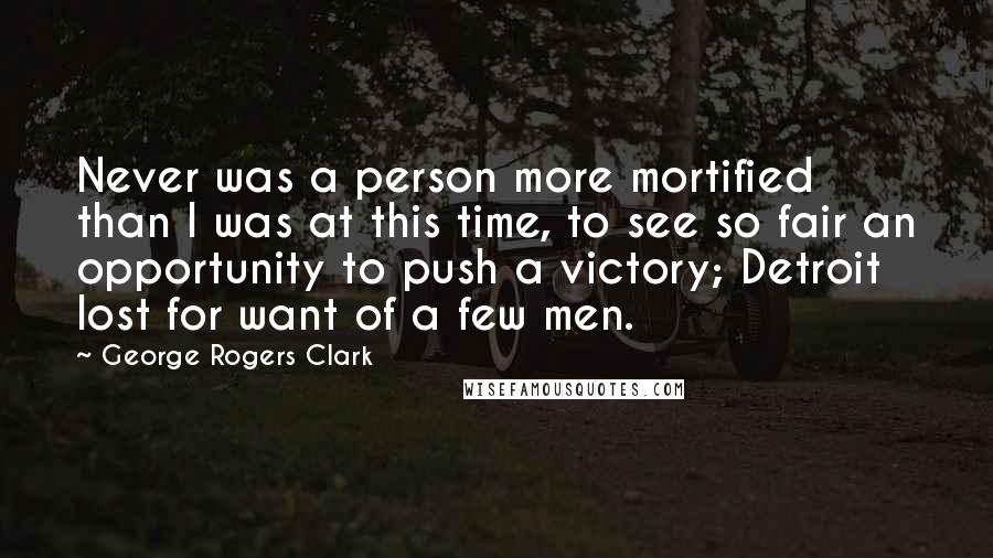 George Rogers Clark Quotes: Never was a person more mortified than I was at this time, to see so fair an opportunity to push a victory; Detroit lost for want of a few men.