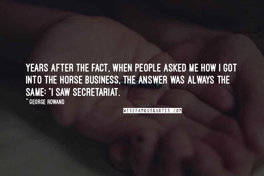 George Rowand Quotes: Years after the fact, when people asked me how I got into the horse business, the answer was always the same: "I saw Secretariat.