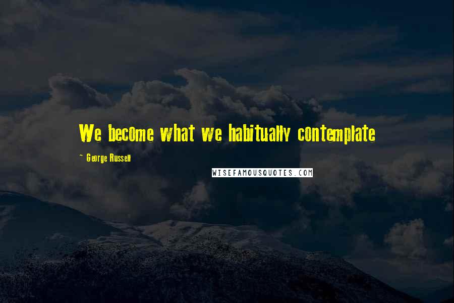 George Russell Quotes: We become what we habitually contemplate