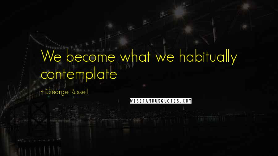 George Russell Quotes: We become what we habitually contemplate