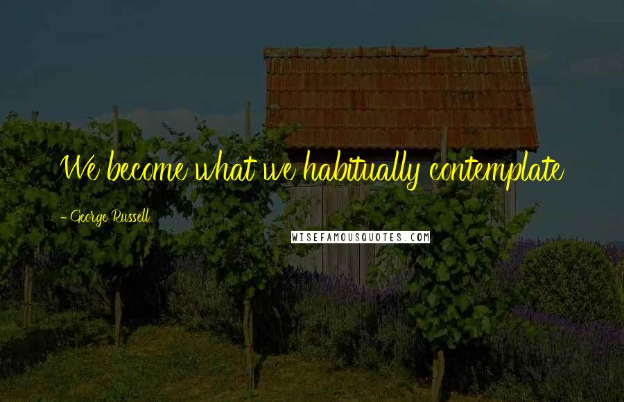 George Russell Quotes: We become what we habitually contemplate