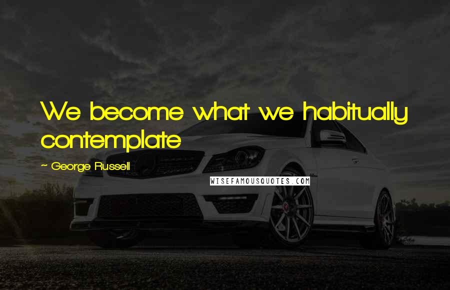 George Russell Quotes: We become what we habitually contemplate