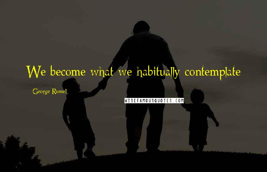 George Russell Quotes: We become what we habitually contemplate