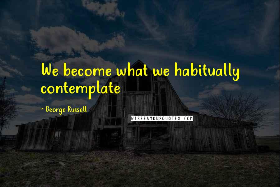 George Russell Quotes: We become what we habitually contemplate