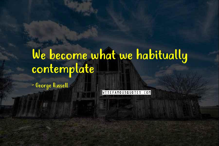 George Russell Quotes: We become what we habitually contemplate