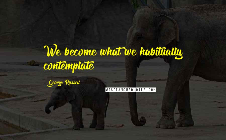 George Russell Quotes: We become what we habitually contemplate