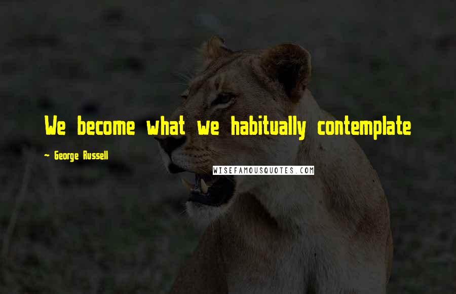 George Russell Quotes: We become what we habitually contemplate