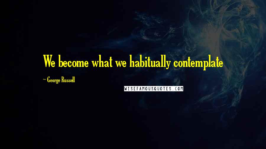 George Russell Quotes: We become what we habitually contemplate