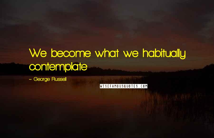 George Russell Quotes: We become what we habitually contemplate
