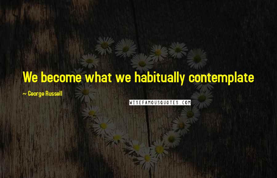 George Russell Quotes: We become what we habitually contemplate