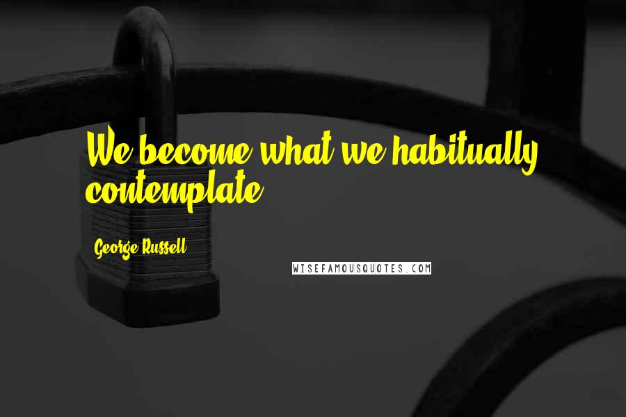 George Russell Quotes: We become what we habitually contemplate