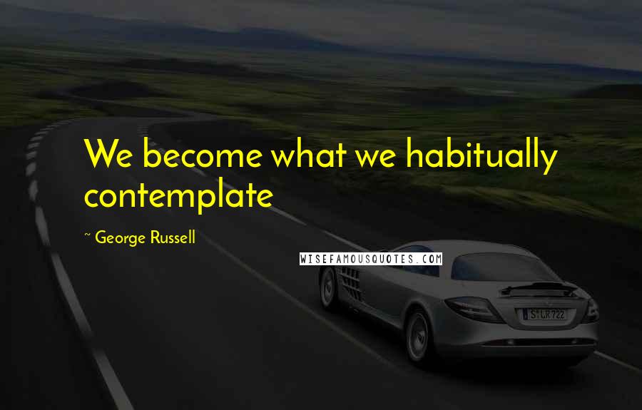 George Russell Quotes: We become what we habitually contemplate