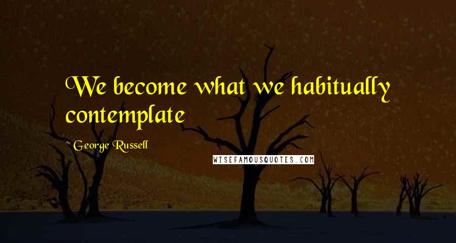 George Russell Quotes: We become what we habitually contemplate