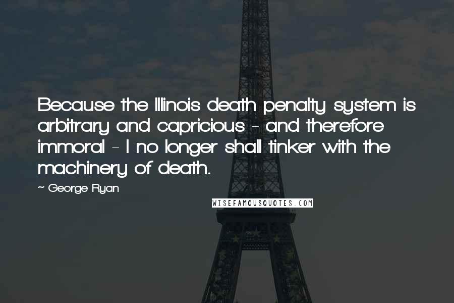 George Ryan Quotes: Because the Illinois death penalty system is arbitrary and capricious - and therefore immoral - I no longer shall tinker with the machinery of death.