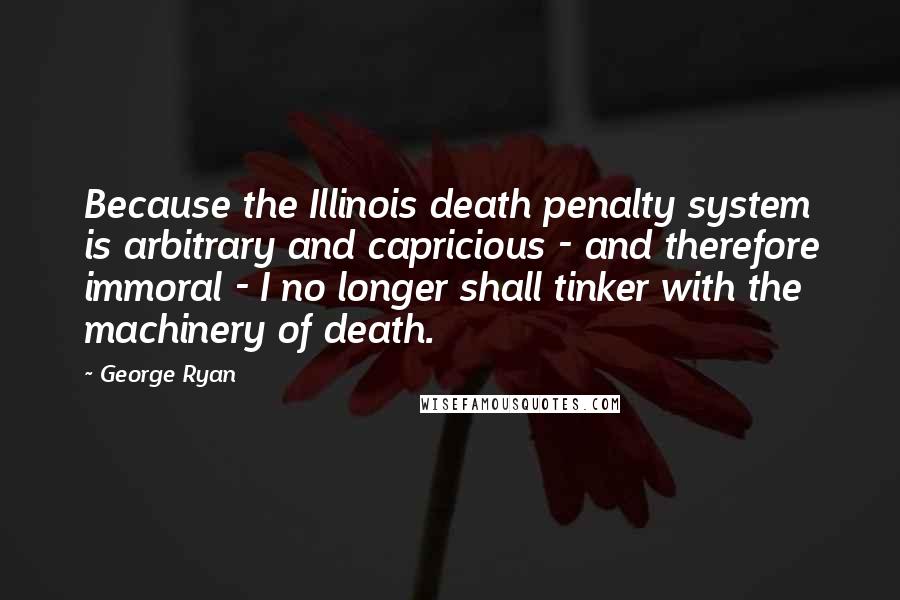 George Ryan Quotes: Because the Illinois death penalty system is arbitrary and capricious - and therefore immoral - I no longer shall tinker with the machinery of death.