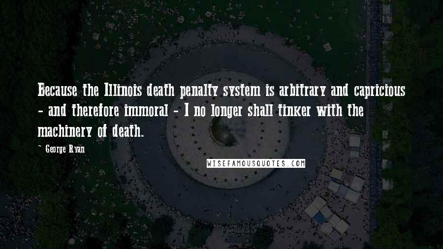 George Ryan Quotes: Because the Illinois death penalty system is arbitrary and capricious - and therefore immoral - I no longer shall tinker with the machinery of death.