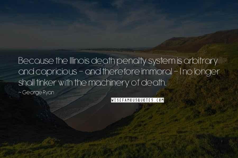 George Ryan Quotes: Because the Illinois death penalty system is arbitrary and capricious - and therefore immoral - I no longer shall tinker with the machinery of death.