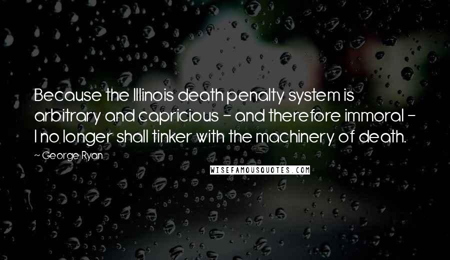 George Ryan Quotes: Because the Illinois death penalty system is arbitrary and capricious - and therefore immoral - I no longer shall tinker with the machinery of death.