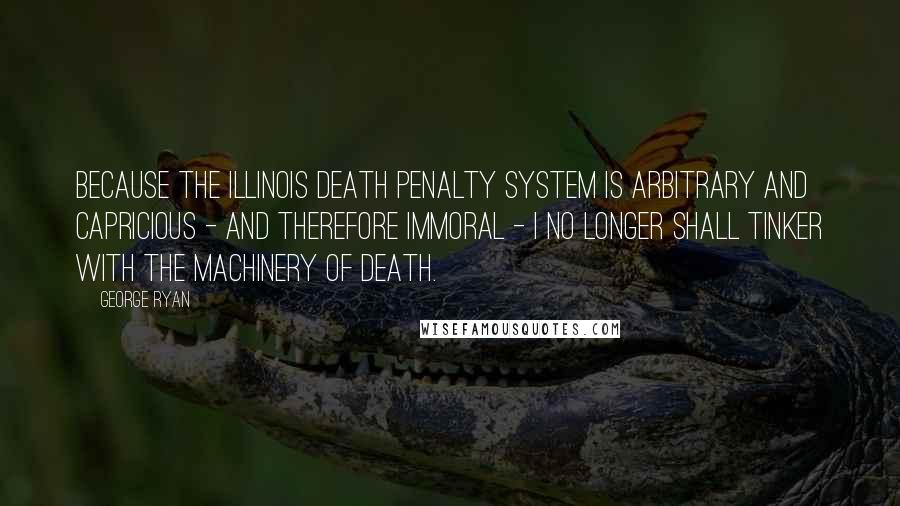 George Ryan Quotes: Because the Illinois death penalty system is arbitrary and capricious - and therefore immoral - I no longer shall tinker with the machinery of death.