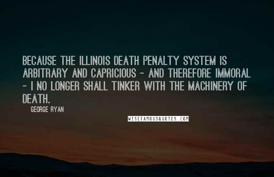 George Ryan Quotes: Because the Illinois death penalty system is arbitrary and capricious - and therefore immoral - I no longer shall tinker with the machinery of death.