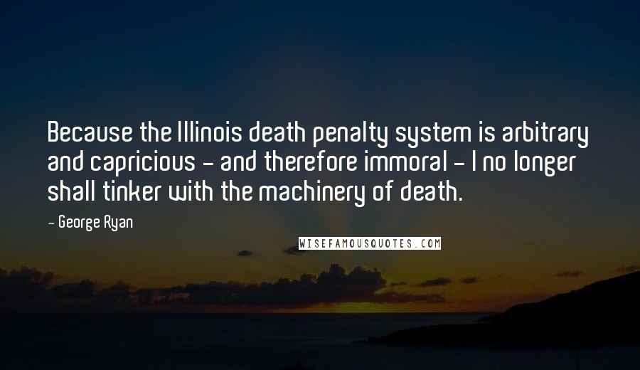 George Ryan Quotes: Because the Illinois death penalty system is arbitrary and capricious - and therefore immoral - I no longer shall tinker with the machinery of death.