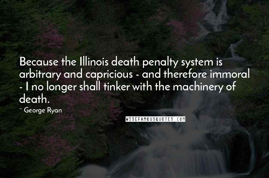 George Ryan Quotes: Because the Illinois death penalty system is arbitrary and capricious - and therefore immoral - I no longer shall tinker with the machinery of death.