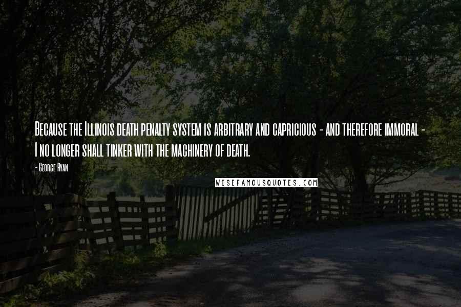George Ryan Quotes: Because the Illinois death penalty system is arbitrary and capricious - and therefore immoral - I no longer shall tinker with the machinery of death.