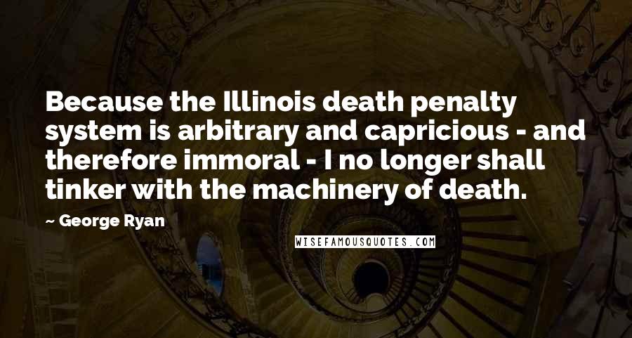 George Ryan Quotes: Because the Illinois death penalty system is arbitrary and capricious - and therefore immoral - I no longer shall tinker with the machinery of death.