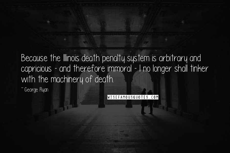 George Ryan Quotes: Because the Illinois death penalty system is arbitrary and capricious - and therefore immoral - I no longer shall tinker with the machinery of death.