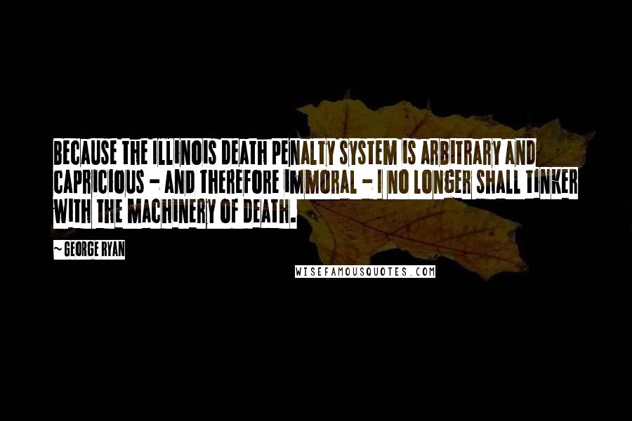 George Ryan Quotes: Because the Illinois death penalty system is arbitrary and capricious - and therefore immoral - I no longer shall tinker with the machinery of death.