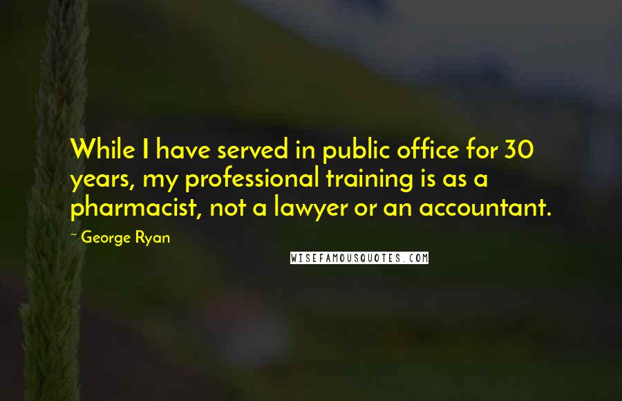 George Ryan Quotes: While I have served in public office for 30 years, my professional training is as a pharmacist, not a lawyer or an accountant.