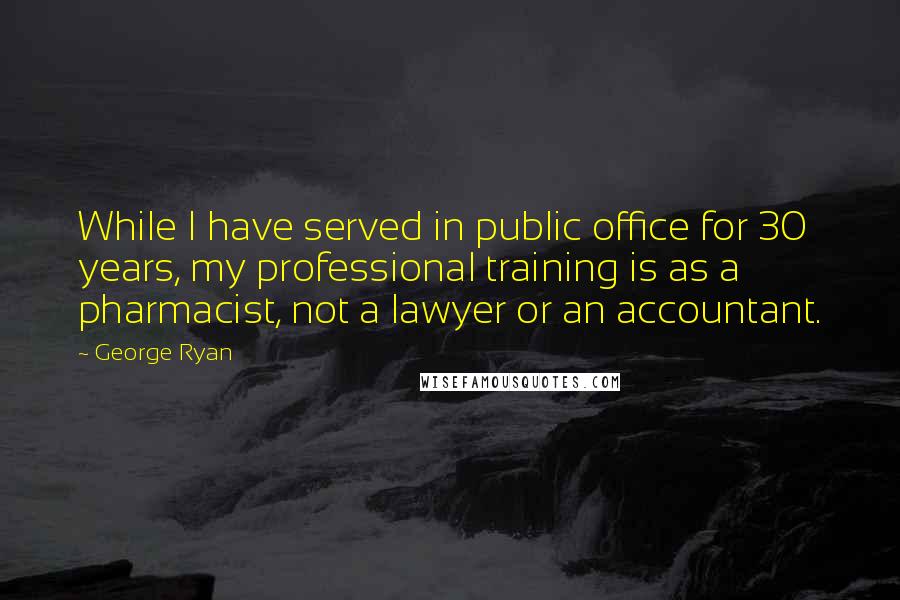 George Ryan Quotes: While I have served in public office for 30 years, my professional training is as a pharmacist, not a lawyer or an accountant.