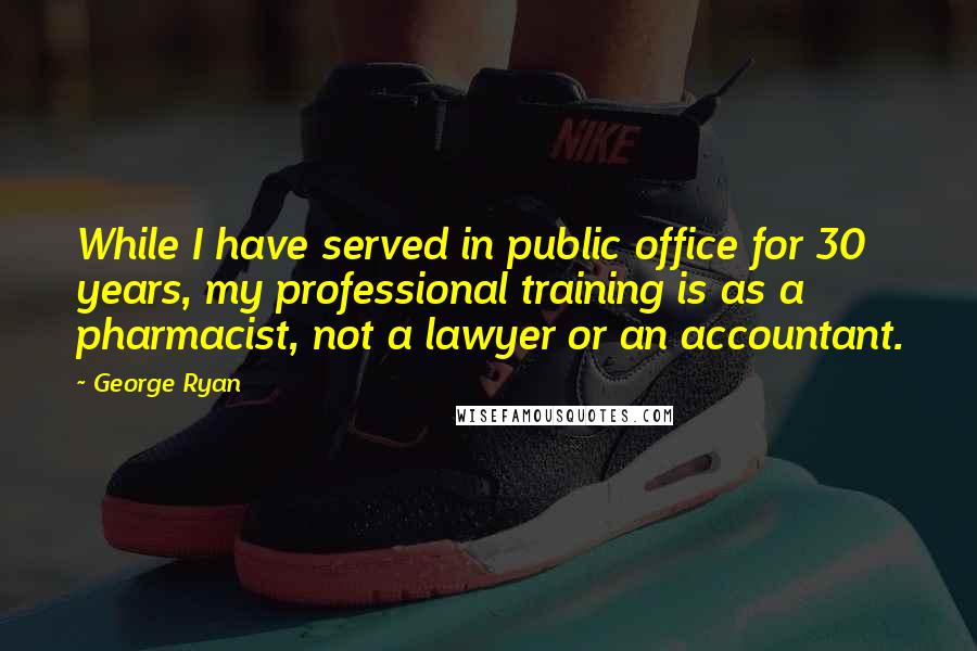 George Ryan Quotes: While I have served in public office for 30 years, my professional training is as a pharmacist, not a lawyer or an accountant.