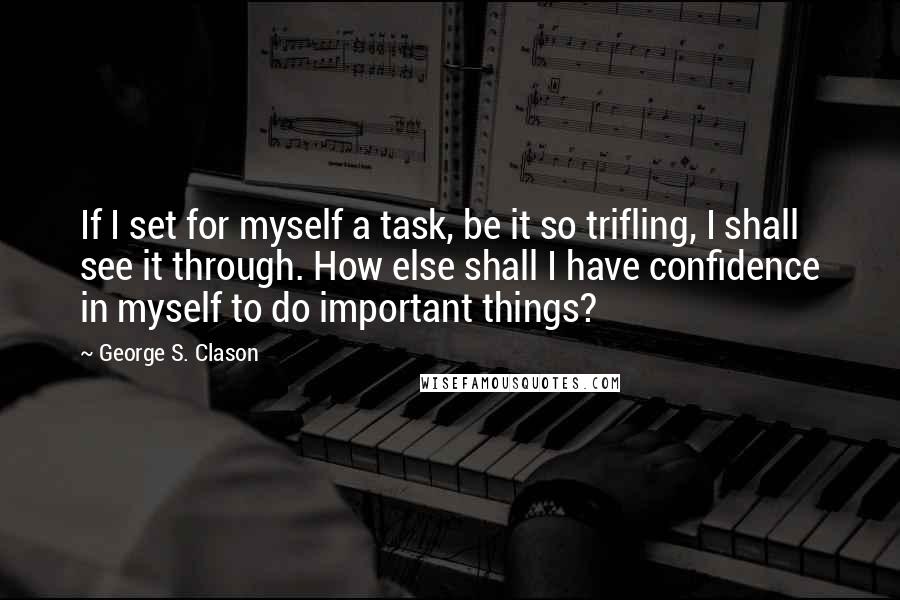 George S. Clason Quotes: If I set for myself a task, be it so trifling, I shall see it through. How else shall I have confidence in myself to do important things?