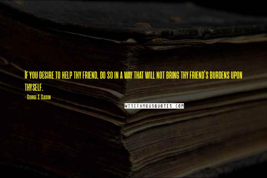 George S. Clason Quotes: If you desire to help thy friend, do so in a way that will not bring thy friend's burdens upon thyself.