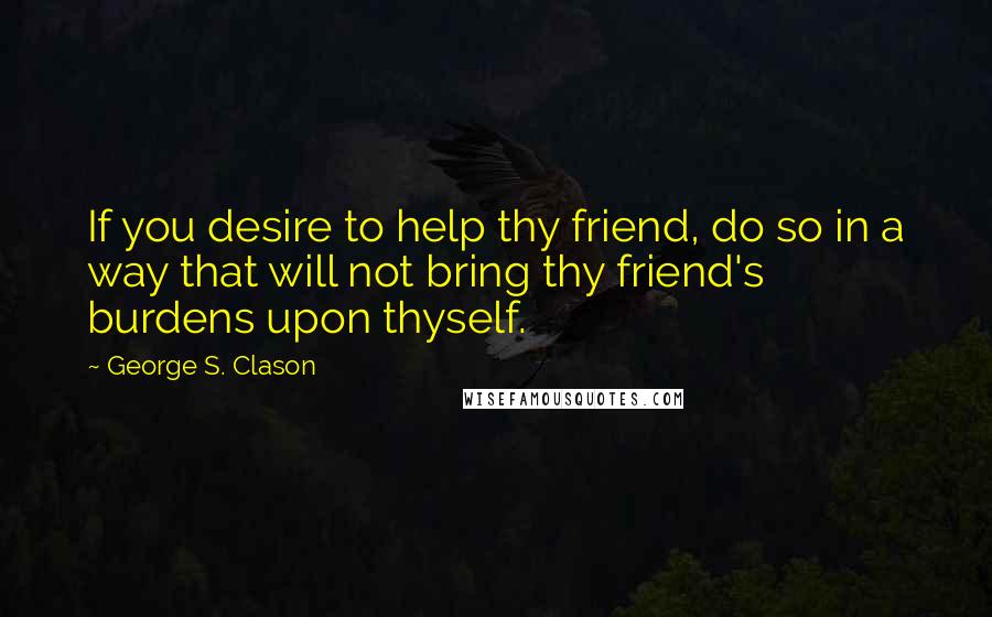 George S. Clason Quotes: If you desire to help thy friend, do so in a way that will not bring thy friend's burdens upon thyself.
