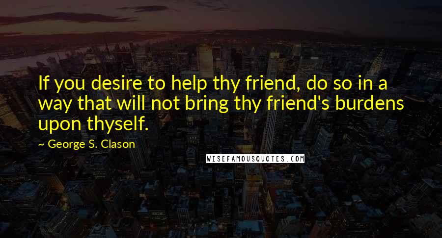 George S. Clason Quotes: If you desire to help thy friend, do so in a way that will not bring thy friend's burdens upon thyself.