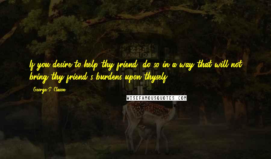 George S. Clason Quotes: If you desire to help thy friend, do so in a way that will not bring thy friend's burdens upon thyself.