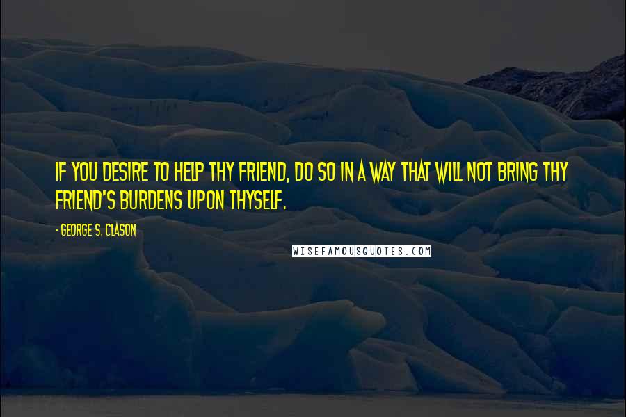 George S. Clason Quotes: If you desire to help thy friend, do so in a way that will not bring thy friend's burdens upon thyself.