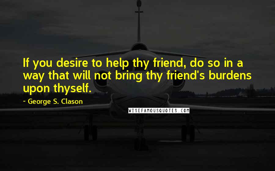 George S. Clason Quotes: If you desire to help thy friend, do so in a way that will not bring thy friend's burdens upon thyself.