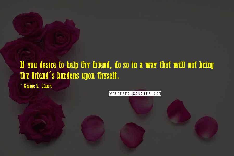 George S. Clason Quotes: If you desire to help thy friend, do so in a way that will not bring thy friend's burdens upon thyself.