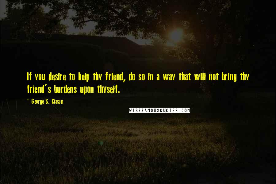 George S. Clason Quotes: If you desire to help thy friend, do so in a way that will not bring thy friend's burdens upon thyself.