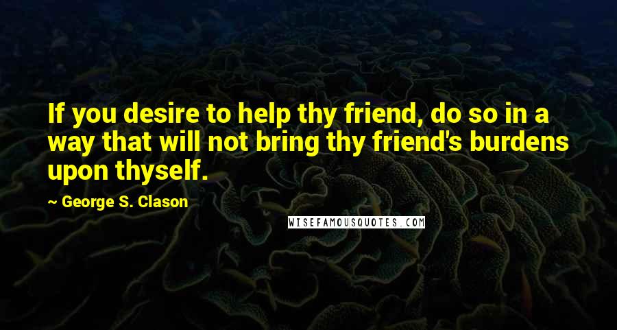 George S. Clason Quotes: If you desire to help thy friend, do so in a way that will not bring thy friend's burdens upon thyself.