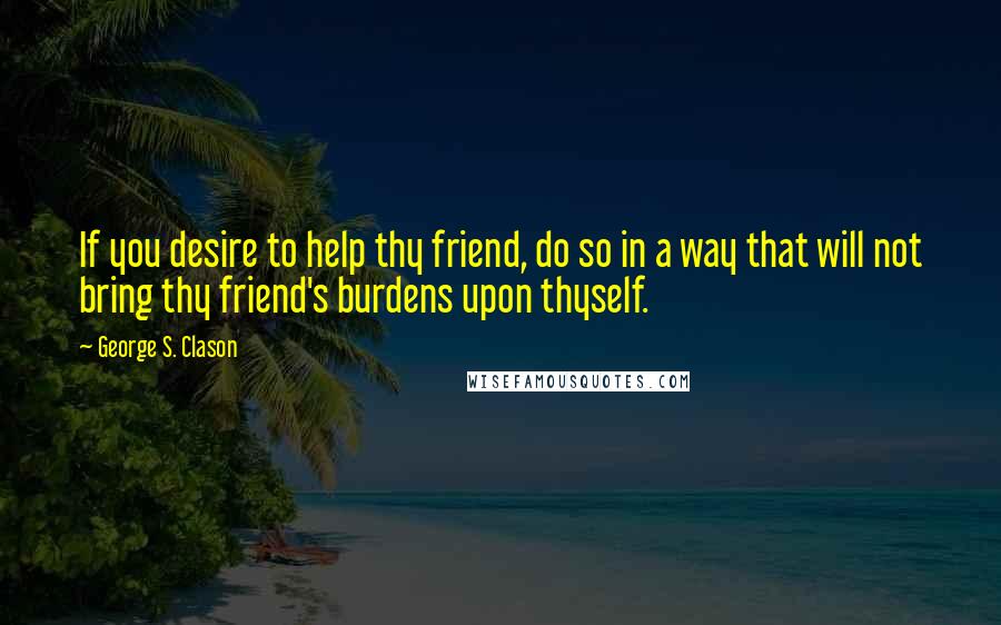 George S. Clason Quotes: If you desire to help thy friend, do so in a way that will not bring thy friend's burdens upon thyself.