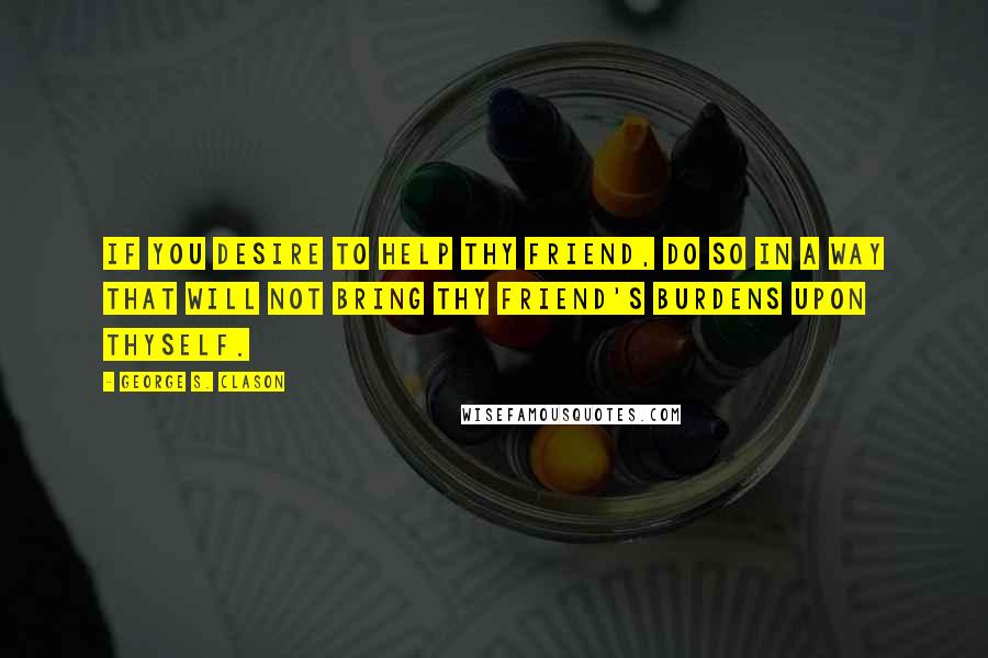 George S. Clason Quotes: If you desire to help thy friend, do so in a way that will not bring thy friend's burdens upon thyself.