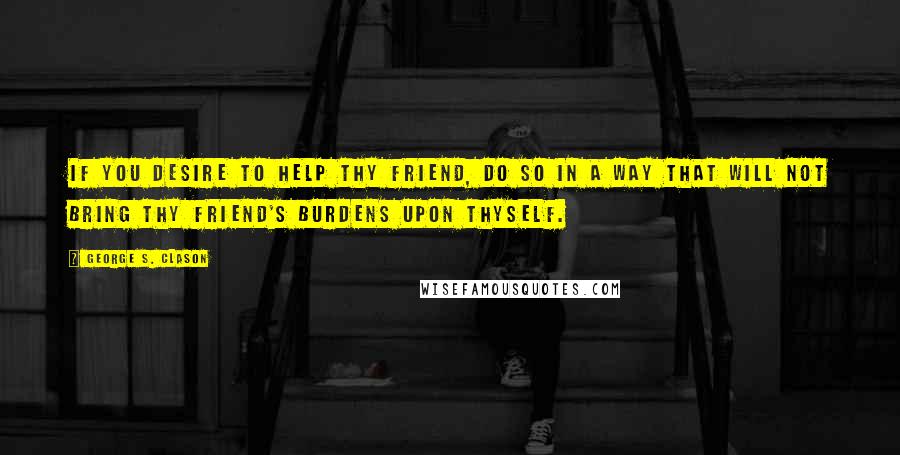 George S. Clason Quotes: If you desire to help thy friend, do so in a way that will not bring thy friend's burdens upon thyself.
