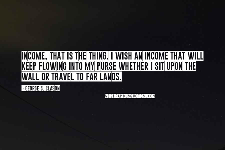 George S. Clason Quotes: Income, that is the thing. I wish an income that will keep flowing into my purse whether I sit upon the wall or travel to far lands.