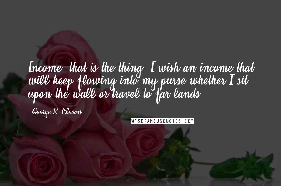 George S. Clason Quotes: Income, that is the thing. I wish an income that will keep flowing into my purse whether I sit upon the wall or travel to far lands.