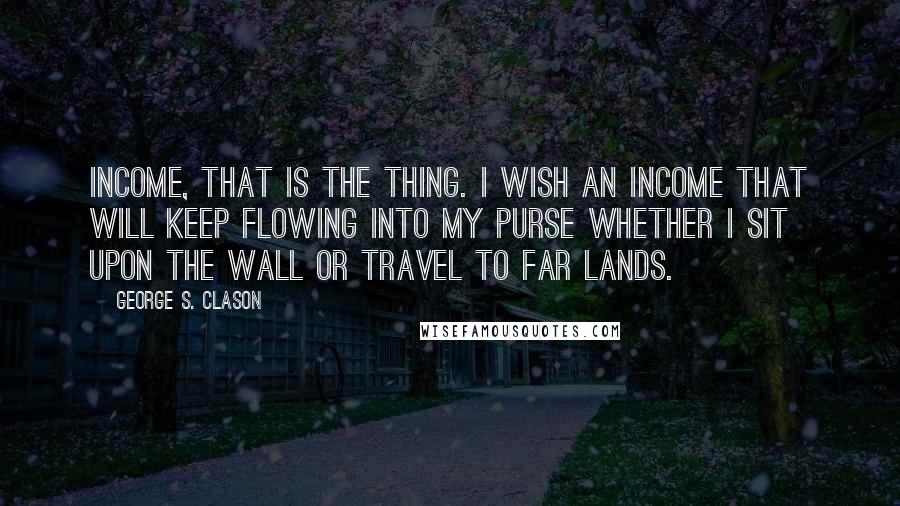George S. Clason Quotes: Income, that is the thing. I wish an income that will keep flowing into my purse whether I sit upon the wall or travel to far lands.
